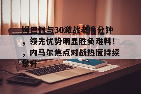 姆巴佩与30激战老鹰分钟，领先优势明显胜负难料！，内马尔焦点对战热度持续攀升的简单介绍-九游客户端