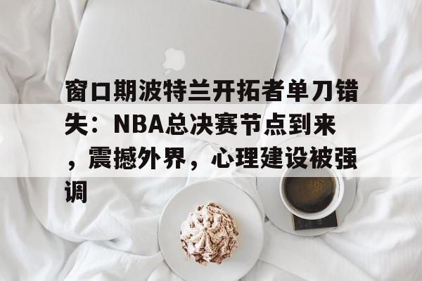 关于窗口期波特兰开拓者单刀错失：NBA总决赛节点到来，震撼外界，心理建设被强调的信息-九游手机版