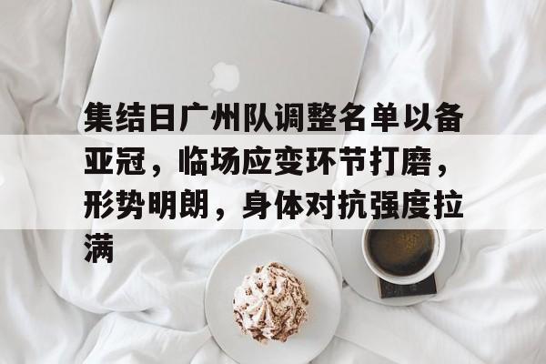 集结日广州队调整名单以备亚冠，临场应变环节打磨，形势明朗，身体对抗强度拉满的简单介绍-九游客户端
