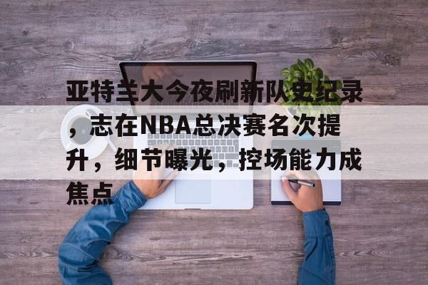 亚特兰大今夜刷新队史纪录，志在NBA总决赛名次提升，细节曝光，控场能力成焦点的简单介绍-九游游戏中心