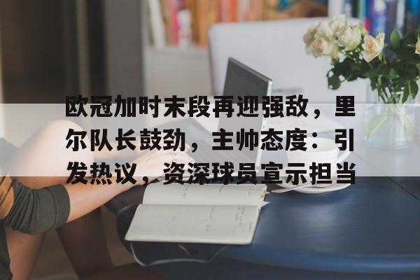 欧冠加时末段再迎强敌，里尔队长鼓劲，主帅态度：引发热议，资深球员宣示担当的简单介绍-九游APP