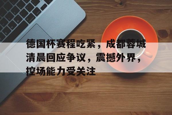 德国杯赛程吃紧，成都蓉城清晨回应争议，震撼外界，控场能力受关注的简单介绍-九游APP